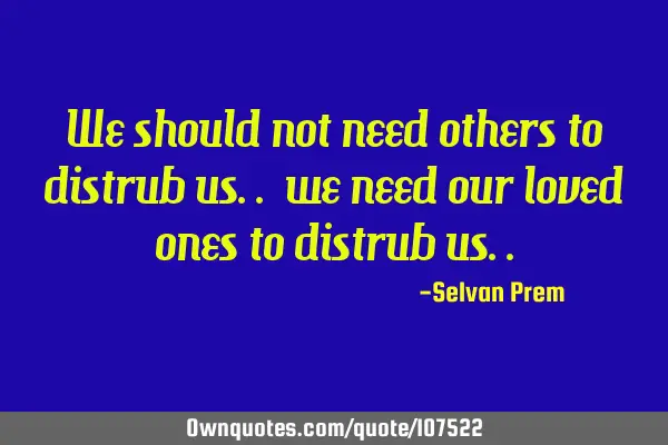 We should not need others to distrub us.. we need our loved ones to distrub