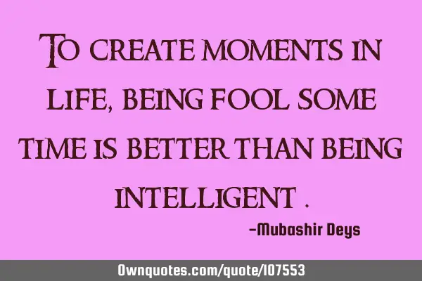To create moments in life , being fool some time is better than being intelligent