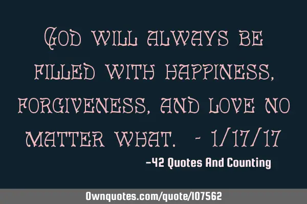 God will always be filled with happiness, forgiveness, and love no matter what. - 1/17/17