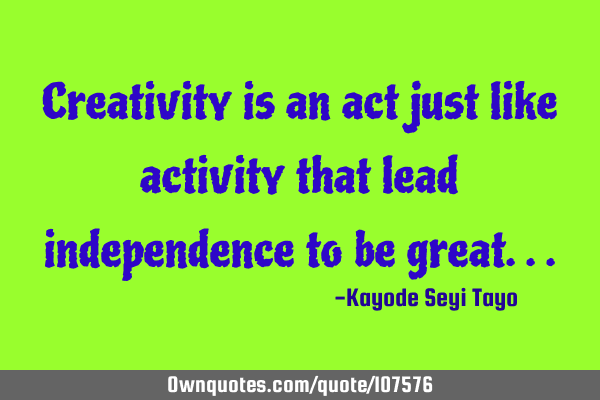 Creativity is an act just like activity that lead independence to be