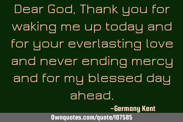 Dear God, Thank you for waking me up today and for your everlasting love and never ending mercy and