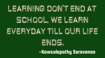 Learning don't end at school, we learn everyday till our life ends.