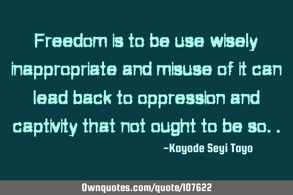 Freedom is to be use wisely inappropriate and misuse of it can lead back to oppression and