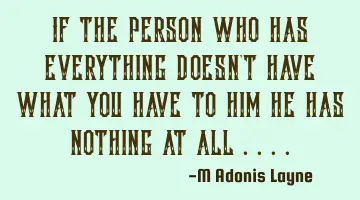 If the person who has everything doesn't have what you have to him he has nothing at all ....