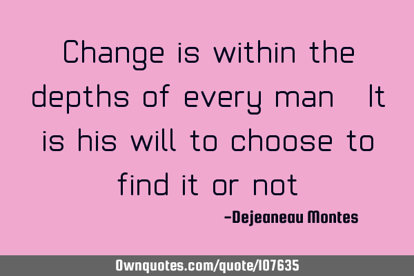 Change is within the depths of every man. It is his will to choose to find it or