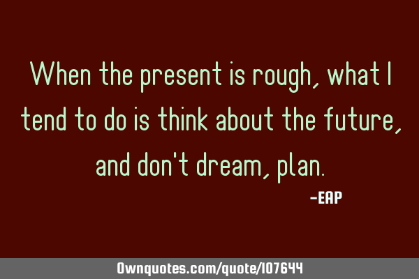 When the present is rough, what I tend to do is think about the future, and don