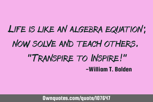 Life is like an algebra equation; now solve and teach others. "Transpire to Inspire!"