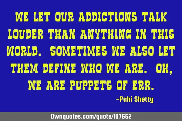 We let our addictions talk louder than anything in this world. Sometimes we also let them define