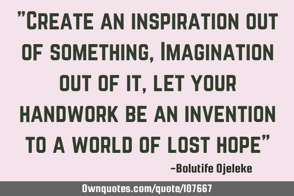 "Create an inspiration out of something, Imagination out of it, let your handwork be an invention