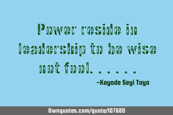 Power reside in leadership to be wise not