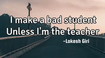 I make a bad student Unless I'm the teacher