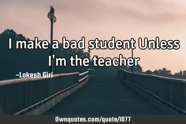 I make a bad student Unless I