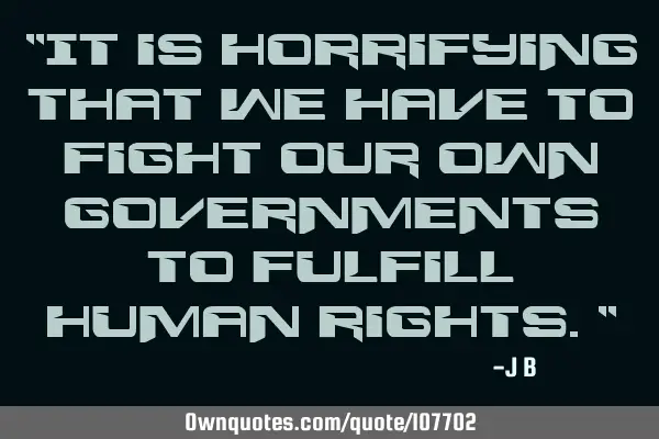 It is horrifying that we have to fight our own governments to fulfill human