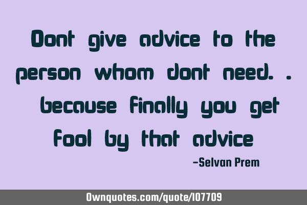 Dont give advice to the person whom dont need.. because finally you get fool by that