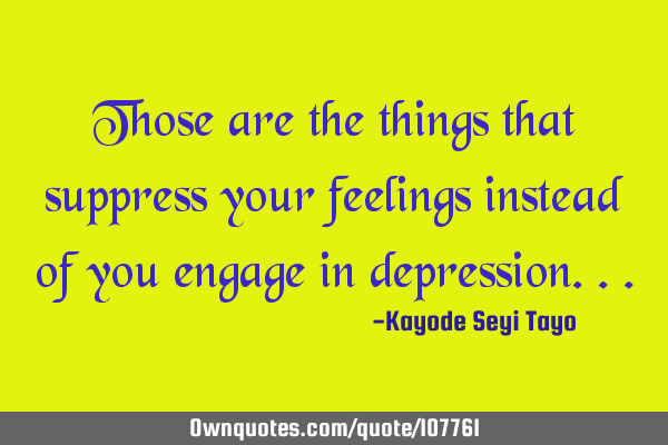 Those are the things that suppress your feelings instead of you engage in