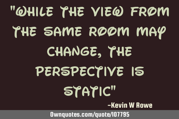 "while the view from the same room may change, the perspective is static"