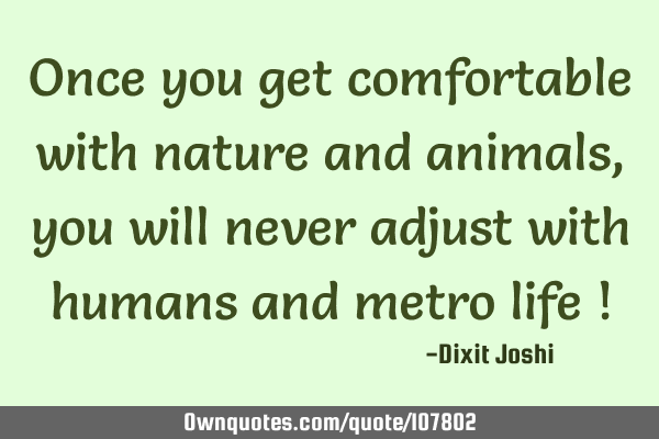 Once you get comfortable with nature and animals, you will never adjust with humans and metro life !
