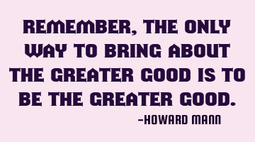 Remember, the only way to bring about the greater good is to be the greater