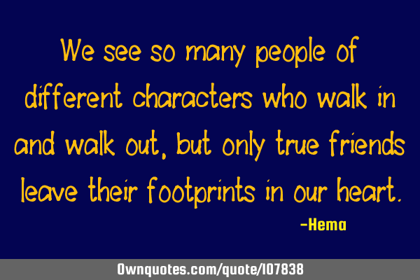 We see so many people of different characters who walk in and walk out, but only true friends leave