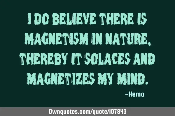 I do believe there is magnetism in nature, thereby it solaces and magnetizes my
