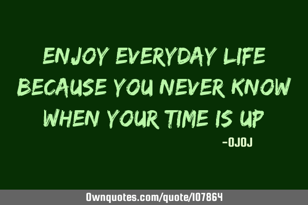 Enjoy everyday life because you never know when your time is