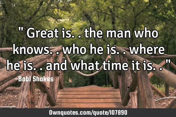 " Great is.. the man who knows.. who he is.. where he is.. and what time it is.. "