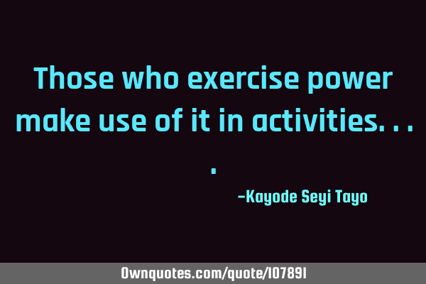 Those who exercise power make use of it in