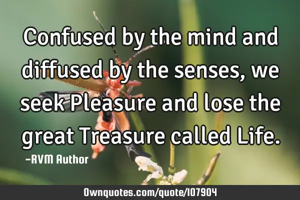 Confused by the mind and diffused by the senses, we seek Pleasure and lose the great Treasure