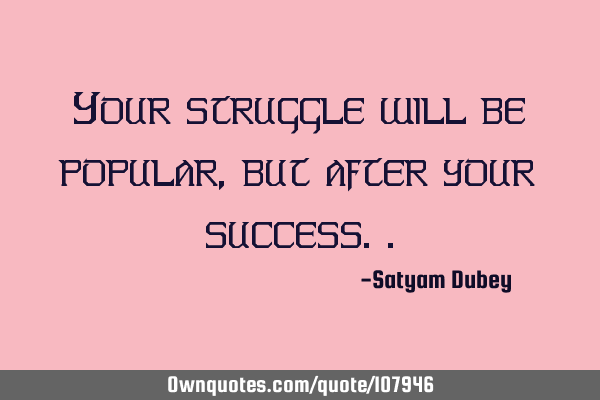 Your struggle will be popular, but after your