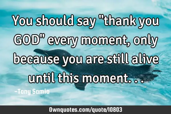 You should say "thank you GOD" every moment, only because you are still alive until this