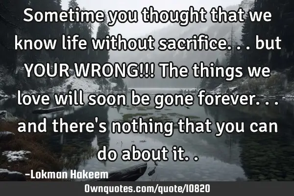 Sometime you thought that we know life without sacrifice... but YOUR WRONG!!! The things we love