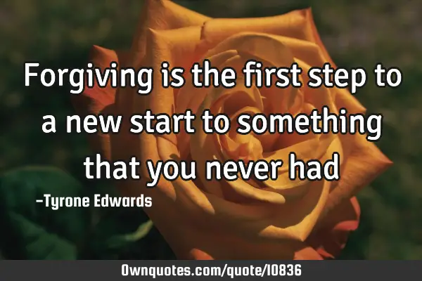 Forgiving is the first step to a new start to something that you never