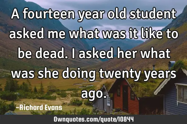 A fourteen year old student asked me what was it like to be dead. I asked her what was she doing