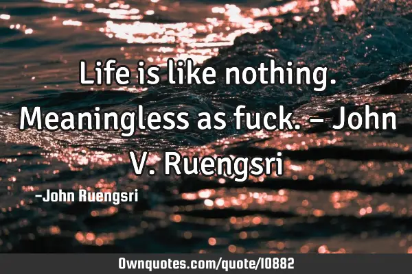 Life is like nothing. Meaningless as fuck. – John V. R