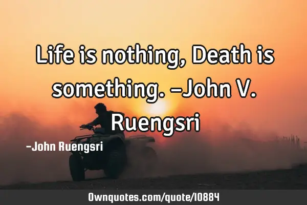Life is nothing, Death is something. –John V. R