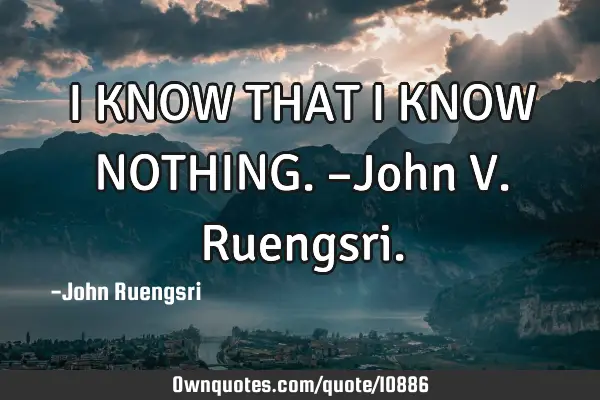 I KNOW THAT I KNOW NOTHING. –John V. R