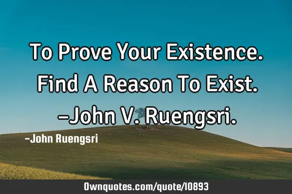 To Prove Your Existence. Find A Reason To Exist. –John V. R