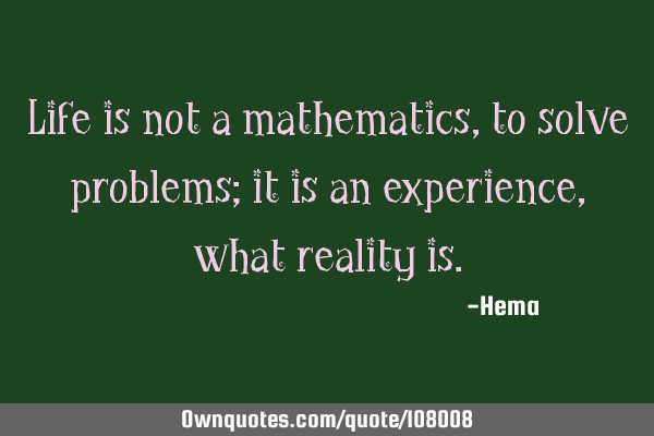 Life is not a mathematics, to solve problems; it is an experience, what reality