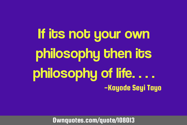 If its not your own philosophy then its philosophy of