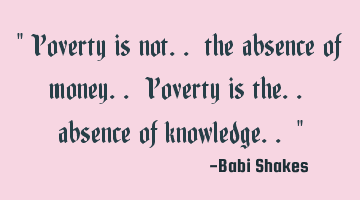 Poverty is not.. the absence of money.. Poverty is the.. absence of knowledge..