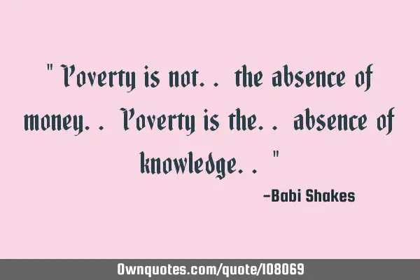 Poverty is not.. the absence of money.. Poverty is the.. absence of