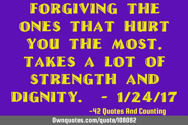 Forgiving the ones that hurt you the most, takes a lot of strength and dignity. - 1/24/17
