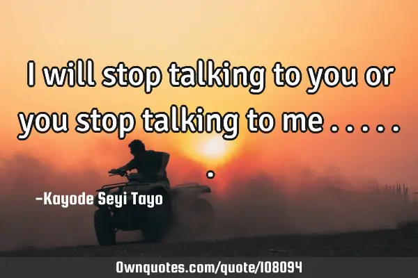 I will stop talking to you or you stop talking to me