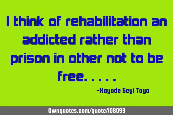 I think of rehabilitation an addicted rather than prison in other not to be