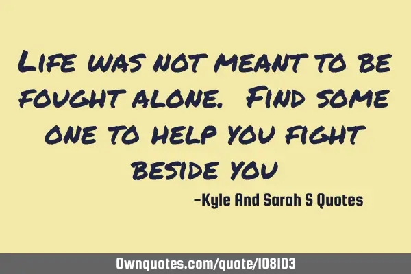 Life was not meant to be fought alone. Find some one to help you fight beside