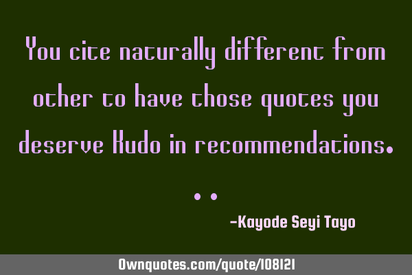 You cite naturally different from other to have those quotes you deserve Kudo in