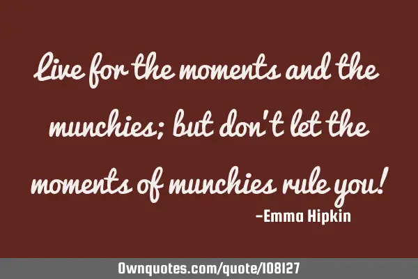 Live for the moments and the munchies; but don