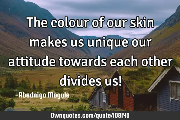 The colour of our skin makes us unique our attitude towards each other divides us!