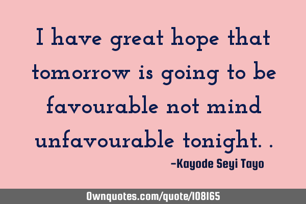 I have great hope that tomorrow is going to be favourable not mind unfavourable