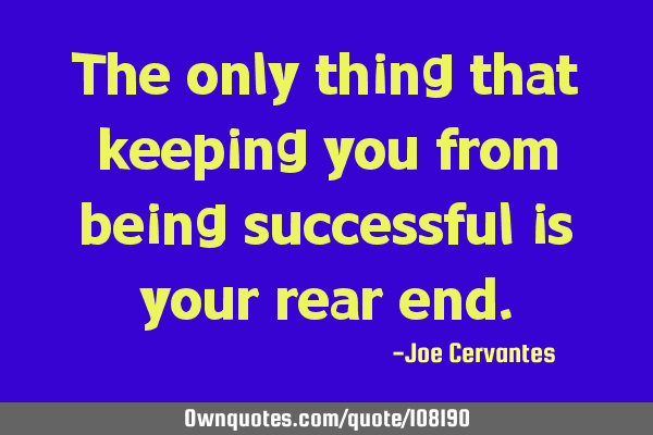 The only thing that keeping you from being successful is your rear
